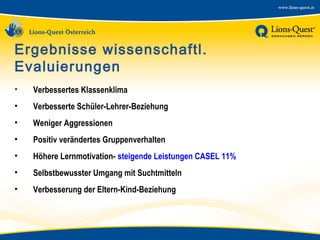 Ergebnisse wissenschaftl.
Evaluierungen
•

Verbessertes Klassenklima

•

Verbesserte Schüler-Lehrer-Beziehung

•

Weniger Aggressionen

•

Positiv verändertes Gruppenverhalten

•

Höhere Lernmotivation- steigende Leistungen CASEL 11%

•

Selbstbewusster Umgang mit Suchtmitteln

•

Verbesserung der Eltern-Kind-Beziehung

 