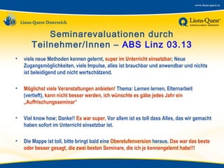 Seminarevaluationen durch
Teilnehmer/Innen – ABS Linz 03.13
•

viele neue Methoden kennen gelernt, super im Unterricht einsetzbar; Neue
Zugangsmöglichkeiten, viele Impulse, alles ist brauchbar und anwendbar und nichts
ist beleidigend und nicht wertschätzend.

•

Möglichst viele Veranstaltungen anbieten! Thema: Lernen lernen, Elternarbeit
(vertieft), kann nicht besser werden, ich wünschte es gäbe jedes Jahr ein
„Auffrischungsseminar“

•

Viel know how; Danke!! Es war super, Vor allem ist es toll dass Alles, das wir gemacht
haben sofort im Unterricht einsetzbar ist.

•

Die Mappe ist toll, bitte bringt bald eine Oberstufenversion heraus. Das war das beste
oder besser gesagt, die zwei besten Seminare, die ich je kennengelernt habe!!!

 