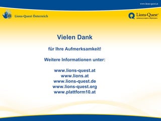 Vielen Dank
für Ihre Aufmerksamkeit!
Weitere Informationen unter:
www.lions-quest.at
www.lions.at
www.lions-quest.de
www.lions-quest.org
www.plattform10.at

 