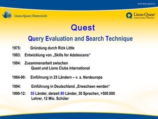 Quest
Query Evaluation and Search Technique
1975:

Gründung durch Rick Little

1983: Entwicklung von „Skills for Adolescens“
1984: Zusammenarbeit zwischen
Quest und Lions Clubs International
1984-90:

Einführung in 25 Ländern – v. a. Nordeuropa

1994:

Einführung in Deutschland „Erwachsen werden“

1990-12:

55 Länder, derzeit 80 Länder, 30 Sprachen, >500.000
Lehrer, 12 Mio. Schüler

 