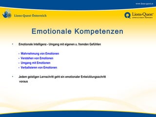 Emotionale Kompetenzen
•

Emotionale Intelligenz - Umgang mit eigenen u. fremden Gefühlen
-

•

Wahrnehmung von Emotionen
Verstehen von Emotionen
Umgang mit Emotionen
Verbalisieren von Emotionen

Jedem geistigen Lernschritt geht ein emotionaler Entwicklungsschritt
voraus

 
