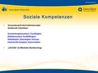 Soziale Kompetenzen
•

Voraussetzung für das Funktionieren jeder
Gesellschaft; Arbeitsleben
Verantwortungsbewusstsein, Teamfähigkeit
Selbstbewusstsein, Konfliktfähigkeit,
Selbstdisziplin, Zielstrebigkeit, Vertrauen,
Interkulturelle Kompetenz, Kommunikation

•

„Soft Skills“ der Mitarbeiter Überlebensfrage

 