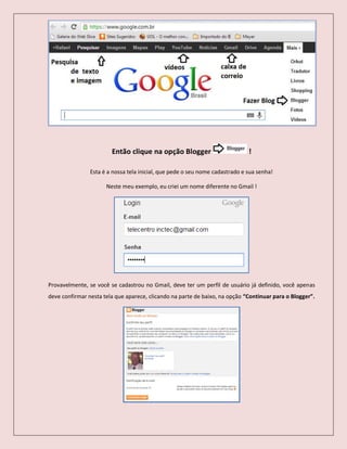 Então clique na opção Blogger !
Esta é a nossa tela inicial, que pede o seu nome cadastrado e sua senha!
Neste meu exemplo, eu criei um nome diferente no Gmail !
Provavelmente, se você se cadastrou no Gmail, deve ter um perfil de usuário já definido, você apenas
deve confirmar nesta tela que aparece, clicando na parte de baixo, na opção “Continuar para o Blogger”.
 