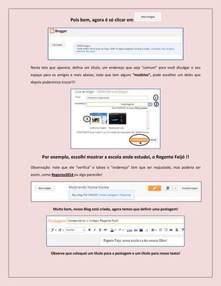 Pois bem, agora é só clicar em
Nesta tela que aparece, defina um título, um endereço que seja “comum” para você divulgar o seu
espaço para os amigos e mais abaixo, note que tem alguns “modelos”, pode escolher um deles que
depois poderemos trocar!!!
Por exemplo, escolhi mostrar a escola onde estudei, o Regente Feijó !!
Observação: note que ele “verifica” e talvez o ”endereço” tem que ser reajustado, mas poderia ser
assim, como Regente2014 ou algo parecido!
Muito bem, nosso Blog está criado, agora temos que definir uma postagem!
Observe que coloquei um título para a postagem e um título para nosso texto!
 