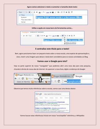 Agora vamos selecionar o texto e aumentar o tamanho deste texto:
Utilize a opção em nossa barra de ferramentas acima...
E centralize este título para o texto!
Bem, agora precisamos fazer um pequeno texto sobre a nossa escola, uma espécie de apresentação e,
claro, inserir uma imagem para deixar o texto bem convidativo para os nossos convidados ao Blog.
Vamos usar o Google para isto?
Veja na parte superior de nosso “navegador” que podemos abrir uma nova aba para esta pesquisa,
clicando à direita de nossa aba da internet. Ao aparecer a nova Guia, digite o endereço do Google:
Observe que temos muita referências sobre a escola, vamos usar uma destas abaixo:
Vamos buscar estas referências iniciais em nossa “enciclopédia” eletrônica, a Wikipédia:
 