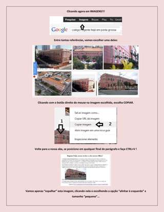 Clicando agora em IMAGENS!!!
Entre tantas referências, vamos escolher uma delas:
Clicando com o botão direito do mouse na imagem escolhida, escolha COPIAR.
Volte para a nossa aba, se posicione em qualquer final de parágrafo e faça CTRL+V !
Vamos apenas “espalhar” esta imagem, clicando nela e escolhendo a opção “alinhar à esquerda” e
tamanho “pequeno”...
 