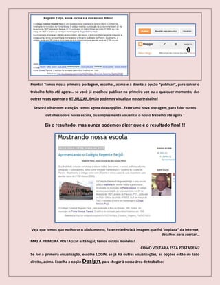 Pronto! Temos nossa primeira postagem, escolha , acima e à direita a opção “publicar”, para salvar o
trabalho feito até agora... se você já escolheu publicar na primeira vez ou a qualquer momento, das
outras vezes aparece o ATUALIZAR. Então podemos visualizar nosso trabalho!
Se você olhar com atenção, temos agora duas opções...fazer uma nova postagem, para falar outros
detalhes sobre nossa escola, ou simplesmente visualizar o nosso trabalho até agora !
Eis o resultado, mas nunca podemos dizer que é o resultado final!!!
Veja que temos que melhorar o alinhamento, fazer referência à imagem que foi “copiada” da Internet,
detalhes para acertar...
MAS A PRIMEIRA POSTAGEM está legal, temos outros modelos!
COMO VOLTAR A ESTA POSTAGEM?
Se for a primeira visualização, escolha LOGIN, se já há outras visualizações, as opções estão do lado
direito, acima. Escolha a opção Design, para chegar à nossa área de trabalho:
 