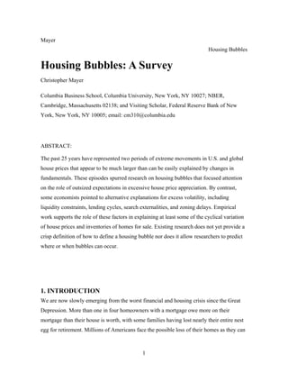 1
Mayer
Housing Bubbles
Housing Bubbles: A Survey
Christopher Mayer
Columbia Business School, Columbia University, New York, NY 10027; NBER,
Cambridge, Massachusetts 02138; and Visiting Scholar, Federal Reserve Bank of New
York, New York, NY 10005; email: cm310@columbia.edu
ABSTRACT:
The past 25 years have represented two periods of extreme movements in U.S. and global
house prices that appear to be much larger than can be easily explained by changes in
fundamentals. These episodes spurred research on housing bubbles that focused attention
on the role of outsized expectations in excessive house price appreciation. By contrast,
some economists pointed to alternative explanations for excess volatility, including
liquidity constraints, lending cycles, search externalities, and zoning delays. Empirical
work supports the role of these factors in explaining at least some of the cyclical variation
of house prices and inventories of homes for sale. Existing research does not yet provide a
crisp definition of how to define a housing bubble nor does it allow researchers to predict
where or when bubbles can occur.
1. INTRODUCTION
We are now slowly emerging from the worst financial and housing crisis since the Great
Depression. More than one in four homeowners with a mortgage owe more on their
mortgage than their house is worth, with some families having lost nearly their entire nest
egg for retirement. Millions of Americans face the possible loss of their homes as they can
 