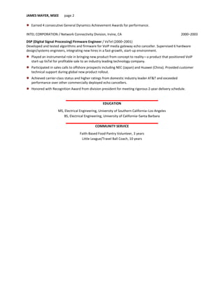 JAMES MAYER, MSEE page 2
 Earned 4 consecutive General Dynamics Achievement Awards for performance.
INTEL CORPORATION / Network Connectivity Division, Irvine, CA 2000–2003
DSP (Digital Signal Processing) Firmware Engineer / VxTel (2000–2001)
Developed and tested algorithms and firmware for VoIP media gateway echo canceller. Supervised 6 hardware
design/systems engineers, integrating new hires in a fast-growth, start-up environment.
 Played an instrumental role in bringing new product from concept to reality—a product that positioned VoIP
start-up VxTel for profitable sale to an industry leading technology company.
 Participated in sales calls to offshore prospects including NEC (Japan) and Huawei (China). Provided customer
technical support during global new product rollout.
 Achieved carrier-class status and higher ratings from domestic industry leader AT&T and exceeded
performance over other commercially deployed echo cancellers.
 Honored with Recognition Award from division president for meeting rigorous 2-year delivery schedule.
EDUCATION
MS, Electrical Engineering, University of Southern California–Los Angeles
BS, Electrical Engineering, University of California–Santa Barbara
COMMUNITY SERVICE
Faith-Based Food Pantry Volunteer, 3 years
Little League/Travel Ball Coach, 10 years
 