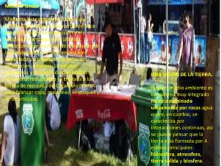 .
Misión Planeta
Mediante este programa, Coca-Cola
FEMSA Costa Rica promueve desde hace
más de 15 años, la recolección y el
reciclaje de empaques de plástico,
fomentando una cultura de reciclaje entre
los colaboradores y las comunidades
impactadas, a través de jornadas de
recolección, limpieza, campañas
educativas y procesos de clasificación.
El material recolectado se traslada a la
planta de reciclado de Coca-Cola FEMSA
para fabricar ropa, maletines, empaques y
otros artículos.
UNA VISION DE LA TIERRA.
nuestro medio ambiente es
un sistema muy integrado
no esta dominado
unicamente por rocas agua
o aire, en cambio, se
caracteriza por
interacciones continuas, asi
se puede pensar que la
tierra esta formada por 4
esferas principales:
hidrosfera, atmosfera,
tierra solida y biosfera.
 