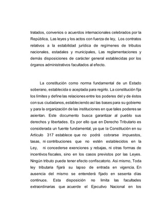 tratados, convenios o acuerdos internacionales celebrados por la
República, Las leyes y los actos con fuerza de ley, Los contratos
relativos a la estabilidad jurídica de regímenes de tributos
nacionales, estadales y municipales, Las reglamentaciones y
demás disposiciones de carácter general establecidas por los
órganos administrativos facultados al efecto.
La constitución como norma fundamental de un Estado
soberano, establecida o aceptada para regirlo. La constitución fija
los límites y define las relaciones entre los poderes del y de éstos
con sus ciudadanos,estableciendo así las bases para su gobierno
y para la organización de las instituciones en que tales poderes se
asientan. Este documento busca garantizar al pueblo sus
derechos y libertades. Es por ello que en Derecho Tributario es
considerada un fuente fundamental, ya que la Constitución en su
Artículo 317 establece que no podrá cobrarse impuestos,
tasas, ni contribuciones que no estén establecidos en la
Ley, ni concederse exenciones y rebajas, ni otras formas de
incentivos fiscales, sino en los casos previstos por las Leyes.
Ningún tributo puede tener efecto confiscatorio. Asi mismo, Toda
ley tributaria fijará su lapso de entrada en vigencia. En
ausencia del mismo se entenderá fijado en sesenta días
continuos. Esta disposición no limita las facultades
extraordinarias que acuerde el Ejecutivo Nacional en los
 