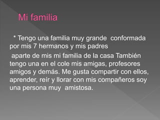 * Tengo una familia muy grande conformada
por mis 7 hermanos y mis padres
aparte de mis mi familia de la casa También
tengo una en el cole mis amigas, profesores
amigos y demás. Me gusta compartir con ellos,
aprender, reír y llorar con mis compañeros soy
una persona muy amistosa.