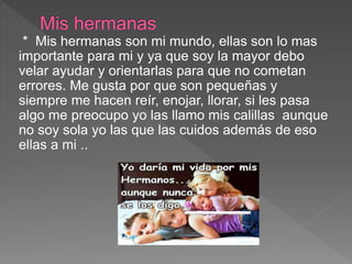 * Mis hermanas son mi mundo, ellas son lo mas
importante para mi y ya que soy la mayor debo
velar ayudar y orientarlas para que no cometan
errores. Me gusta por que son pequeñas y
siempre me hacen reír, enojar, llorar, si les pasa
algo me preocupo yo las llamo mis calillas aunque
no soy sola yo las que las cuidos además de eso
ellas a mi ..