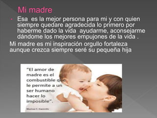 • Esa es la mejor persona para mi y con quien
siempre quedare agradecida lo primero por
haberme dado la vida ayudarme, aconsejarme
dándome los mejores empujones de la vida .
Mi madre es mi inspiración orgullo fortaleza
aunque crezca siempre seré su pequeña hija