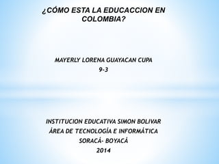 ¿CÓMO ESTA LA EDUCACCION EN
COLOMBIA?
MAYERLY LORENA GUAYACAN CUPA
9-3
INSTITUCION EDUCATIVA SIMON BOLIVAR
ÁREA DE TECNOLOGÍA E INFORMÁTICA
SORACÁ- BOYACÁ
2014
 