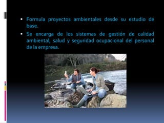  Formula proyectos ambientales desde su estudio de
base.
 Se encarga de los sistemas de gestión de calidad
ambiental, salud y seguridad ocupacional del personal
de la empresa.
 