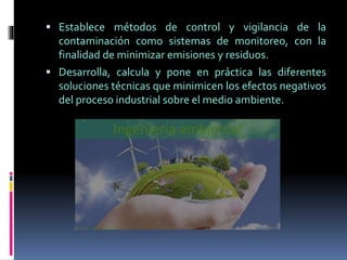  Establece métodos de control y vigilancia de la
contaminación como sistemas de monitoreo, con la
finalidad de minimizar emisiones y residuos.
 Desarrolla, calcula y pone en práctica las diferentes
soluciones técnicas que minimicen los efectos negativos
del proceso industrial sobre el medio ambiente.
 