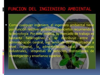 FUNCION DEL INGIENIERO AMBIENTAL
 Como cualquier ingeniero, el ingeniero ambiental tiene
por función resolver problemas concretos recurriendo a
la tecnología Por este motivo, su mercado de trabajo es
bastante heterogéneo y se distribuye entre la
administración central, sus servicios descentralizados a
nivel regional, la administración local, empresas
industriales, empresas de servicios, instituciones de
investigación y enseñanza superior .
 