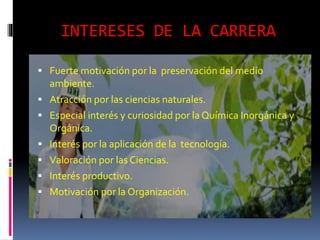 INTERESES DE LA CARRERA
 Fuerte motivación por la preservación del medio
ambiente.
 Atracción por las ciencias naturales.
 Especial interés y curiosidad por la Química Inorgánica y
Orgánica.
 Interés por la aplicación de la tecnología.
 Valoración por las Ciencias.
 Interés productivo.
 Motivación por la Organización.
 