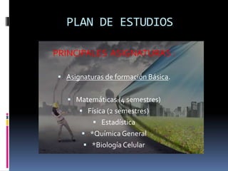 PLAN DE ESTUDIOS
PRINCIPALES ASIGNATURAS :
 Asignaturas de formación Básica.
 Matemáticas (4 semestres)
 Física (2 semestres)
 Estadística
 *Química General
 *Biología Celular
 