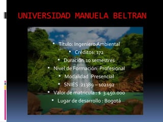 UNIVERSIDAD MANUELA BELTRAN
 Título: Ingeniero Ambiental
 Créditos: 172
 Duración:10 semestres
 Nivel de Formación: Profesional
 Modalidad :Presencial
 SNIES :21389 – 102192
 Valor de matricula : $ 3.450.000
 Lugar de desarrollo : Bogotá
 