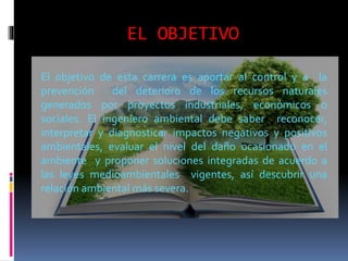 EL OBJETIVO
El objetivo de esta carrera es aportar al control y a la
prevención del deterioro de los recursos naturales
generados por proyectos industriales, económicos o
sociales. El ingeniero ambiental debe saber reconocer,
interpretar y diagnosticar impactos negativos y positivos
ambientales, evaluar el nivel del daño ocasionado en el
ambiente y proponer soluciones integradas de acuerdo a
las leyes medioambientales vigentes, así descubrir una
relación ambiental más severa.
 