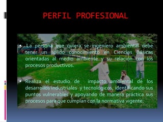 PERFIL PROFESIONAL
 La persona que quiera se ingeniero ambiental debe
tener un sólido conocimiento en Ciencias Básicas
orientadas al medio ambiente y su relación con los
procesos productivos.
 Realiza el estudio de impacto ambiental de los
desarrollos industriales y tecnológicos, identificando sus
puntos vulnerables y apoyando de manera práctica sus
procesos para que cumplan con la normativa vigente.
 