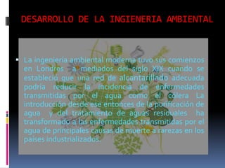 DESARROLLO DE LA INGIENERIA AMBIENTAL
 La ingeniería ambiental moderna tuvo sus comienzos
en Londres a mediados del siglo XIX cuando se
estableció que una red de alcantarillado adecuada
podría reducir la incidencia de enfermedades
transmitidas por el agua como el cólera La
introducción desde ese entonces de la purificación de
agua y del tratamiento de aguas residuales ha
transformado a las enfermedades transmitidas por el
agua de principales causas de muerte a rarezas en los
países industrializados.
 