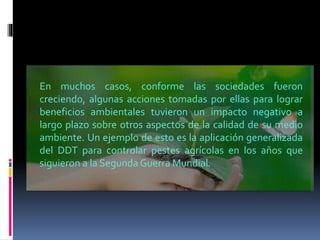 En muchos casos, conforme las sociedades fueron
creciendo, algunas acciones tomadas por ellas para lograr
beneficios ambientales tuvieron un impacto negativo a
largo plazo sobre otros aspectos de la calidad de su medio
ambiente. Un ejemplo de esto es la aplicación generalizada
del DDT para controlar pestes agrícolas en los años que
siguieron a la Segunda Guerra Mundial.
 