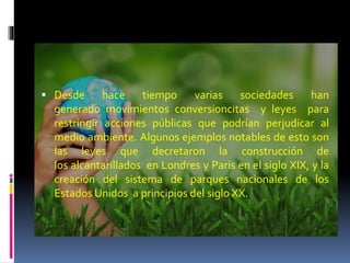  Desde hace tiempo varias sociedades han
generado movimientos conversioncitas y leyes para
restringir acciones públicas que podrían perjudicar al
medio ambiente. Algunos ejemplos notables de esto son
las leyes que decretaron la construcción de
los alcantarillados en Londres y Paris en el siglo XIX, y la
creación del sistema de parques nacionales de los
Estados Unidos a principios del siglo XX.
 