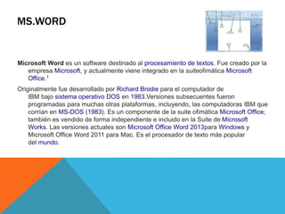 MS.WORD
Microsoft Word es un software destinado al procesamiento de textos. Fue creado por la
empresa Microsoft, y actualmente viene integrado en la suiteofimática Microsoft
Office.1
Originalmente fue desarrollado por Richard Brodie para el computador de
IBM bajo sistema operativo DOS en 1983.Versiones subsecuentes fueron
programadas para muchas otras plataformas, incluyendo, las computadoras IBM que
corrían en MS-DOS (1983). Es un componente de la suite ofimática Microsoft Office;
también es vendido de forma independiente e incluido en la Suite de Microsoft
Works. Las versiones actuales son Microsoft Office Word 2013para Windows y
Microsoft Office Word 2011 para Mac. Es el procesador de texto más popular
del mundo.
 
