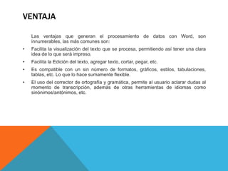 VENTAJA
Las ventajas que generan el procesamiento de datos con Word, son
innumerables, las más comunes son:
• Facilita la visualización del texto que se procesa, permitiendo así tener una clara
idea de lo que será impreso.
• Facilita la Edición del texto, agregar texto, cortar, pegar, etc.
• Es compatible con un sin número de formatos, gráficos, estilos, tabulaciones,
tablas, etc. Lo que lo hace sumamente flexible.
• El uso del corrector de ortografía y gramática, permite al usuario aclarar dudas al
momento de transcripción, además de otras herramientas de idiomas como
sinónimos/antónimos, etc.
 