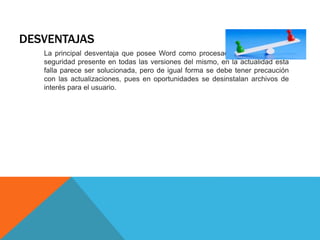 DESVENTAJAS
La principal desventaja que posee Word como procesador, es una falla de
seguridad presente en todas las versiones del mismo, en la actualidad esta
falla parece ser solucionada, pero de igual forma se debe tener precaución
con las actualizaciones, pues en oportunidades se desinstalan archivos de
interés para el usuario.
 