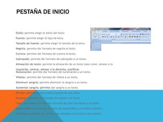 PESTAÑA DE INICIO
Estilo: permite elegir el estilo del texto
Fuente: permite elegir el tipo de letra.
Tamaño de fuente: permite elegir el tamaño de la letra.
Negrita: permite dar formato de negrita al texto
Cursiva: permite dar formato de cursiva al texto.
Subrayado: permite dar formato de subrayado a un texto.
Alineación de texto: permite la alineación de un texto tales como: alinear a la
izquierda, centrar, alinear a la derecha, justificar.
Numeración: permite dar formato de numeración a un texto.
Viñetas: permite dar formato de viñeta a un texto.
Disminuir sangria: permite disminuir la sangria a un texto.
Aumentar sangria: permite dar sangria a un texto,
Bordes: permite quitar y poner bordes de una tabla.
Resaltar: permite dar formato de resalte a un texto
Color de fuente: permite dar formato de color de fuente a un texto.
Superíndice: permite dar formato de Superíndice a un texto o numero.
Subíndice: permite dar formato de subíndice a un texto o un numero.
 