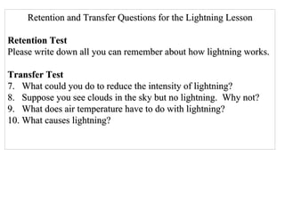 Retention and Transfer Questions for the Lightning Lesson Retention Test Please write down all you can remember about how lightning works. Transfer Test What could you do to reduce the intensity of lightning? Suppose you see clouds in the sky but no lightning.  Why not? What does air temperature have to do with lightning? What causes lightning? 