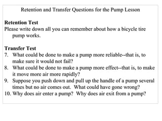 Retention and Transfer Questions for the Pump Lesson Retention Test Please write down all you can remember about how a bicycle tire pump works. Transfer Test What could be done to make a pump more reliable--that is, to make sure it would not fail? What could be done to make a pump more effect--that is, to make it move more air more rapidly? Suppose you push down and pull up the handle of a pump several times but no air comes out.  What could have gone wrong? Why does air enter a pump?  Why does air exit from a pump? 