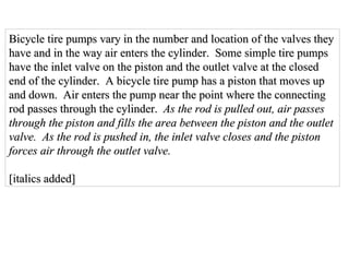 Bicycle tire pumps vary in the number and location of the valves they have and in the way air enters the cylinder.  Some simple tire pumps have the inlet valve on the piston and the outlet valve at the closed end of the cylinder.  A bicycle tire pump has a piston that moves up and down.  Air enters the pump near the point where the connecting rod passes through the cylinder.  As the rod is pulled out, air passes  through the piston and fills the area between the piston and the outlet  valve.  As the rod is pushed in, the inlet valve closes and the piston  forces air through the outlet valve. [italics added] 