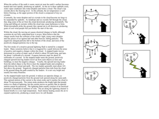 When the surface of the earth is warm, moist air near the earth’s surface becomes heated and rises rapidly, producing an updraft.  As the air in these updrafts cools, water vapor condenses into water droplets and forms a cloud. The cloud’s top extends above the freezing level.  At this altitude, the air temperature is well below freezing, so the upper portion of the cloud is composed of tiny ice crystals. Eventually, the water droplets and ice crystals in the cloud become too large to be suspended by updrafts.  As raindrops and ice crystals fall through the cloud, they drag some of the air from the cloud downward, producing downdrafts. The rising and falling air currents within the cloud may cause hailstones to form. When downdrafts strike the ground, they spread out in all directions, producing gusts of cool wind people feel just before the start of the rain. Within the cloud, the moving air causes electrical charges to build, although scientists do not fully understand how it occurs. Most believe that the charge results from the collision of the cloud’s light, rising water droplets and tiny pieces of ice against hail and other heavier, falling particles.  The negatively charged particles fall to the bottom of the cloud, and most of the positively charged particles rise to the top. The first stroke of a cloud-to-ground lightning flash is started by a stepped leader.  Many scientists believe that it is triggered by a spark between the areas of positive and negative charges within the cloud.  A stepped leader moves downward in a series of steps, each of which is about 50-yards long, and lasts for about 1 millionth of a second.  It pauses between steps for about 50 millionths of a second.  As the stepped leader nears the ground, positively charged upward-moving leaders travel up from such objects as trees and buildings, to meet the negative charges.  Usually, the upward moving leader from the tallest object is the first to meet the stepped leader and complete a path between the cloud and earth.  The two leaders generally meet about 165-feet above the ground.  Negatively charged particles then rush from the cloud to the ground along the path created by the leaders.  It is not very bright and usually has many branches. As the stepped leader nears the ground, it induces an opposite charge, so positively charged particles from the ground rush upward along the same path.  This upward motion of the current is the return stoke and it reaches the cloud in about 70 microseconds.  The return stoke produces the bright light that people notice in a flash of lightning, but the current moves so quickly that its upward motion cannot be perceived.  The lightning flash usually consists of an electrical potential of hundreds of millions of volts.  The air along the lightning channel is heated briefly to a very high temperature.  Such intense heating causes the air to expand explosively, producing a sound wave we call thunder. 