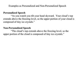 Examples as Personalized and Non-Personalized Speech  Personalized Speech  “ As you watch you tilt your head skyward.  Your cloud’s top extends above the freezing level, so the upper portion of your cloud is composed of tiny ice crystals.” Non-Personalized Speech  “ The cloud’s top extends above the freezing level, so the upper portion of the cloud is composed of tiny ice crystals.” 