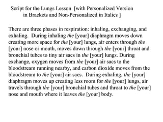 There are three phases in respiration: inhaling, exchanging, and exhaling.  During inhaling  the  [your] diaphragm moves down creating more space for  the  [your] lungs, air enters through  the  [your] nose or mouth, moves down through  the  [your] throat and bronchial tubes to tiny air sacs in  the  [your] lungs. During exchange, oxygen moves from  the  [your] air sacs to the bloodstream running nearby, and carbon dioxide moves from the bloodstream to  the  [your] air sacs.  During exhaling,  the  [your] diaphragm moves up creating less room for  the  [your] lungs, air travels through  the  [your] bronchial tubes and throat to  the  [your] nose and mouth where it leaves  the  [your] body.  Script for the Lungs Lesson  [with Personalized Version  in Brackets and Non-Personalized in Italics ]  