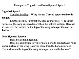 Examples of Signaled and Non-Signaled Speech Signaled Speech Contains heading : “ Wing shape: Curved upper surface is longer.”   Emphasizes key information, adds connectives : “The upper surface of the wing is curved more than the bottom surface.  Because it’s curved, the surface on the  top  of the wing is  longer  than on the  bottom .” Non-Signaled Speech Does not contain heading . Does not emphasize key information or add connectives : “The upper surface of the wing is curved more than the bottom surface. The surface on the top of the wing is longer than on the bottom.” 
