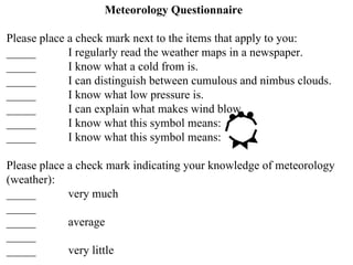 Meteorology Questionnaire Please place a check mark next to the items that apply to you: _____ I regularly read the weather maps in a newspaper. _____ I know what a cold from is. _____ I can distinguish between cumulous and nimbus clouds. _____ I know what low pressure is. _____ I can explain what makes wind blow. _____ I know what this symbol means: _____ I know what this symbol means: Please place a check mark indicating your knowledge of meteorology (weather): _____ very much _____ _____ average _____ _____ very little 