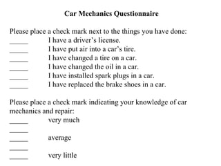Car Mechanics Questionnaire Please place a check mark next to the things you have done: _____ I have a driver’s license. _____ I have put air into a car’s tire. _____ I have changed a tire on a car. _____ I have changed the oil in a car. _____ I have installed spark plugs in a car. _____ I have replaced the brake shoes in a car. Please place a check mark indicating your knowledge of car mechanics and repair: _____ very much _____ _____ average _____ _____ very little 