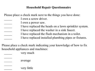 Household Repair Questionnaire Please place a check mark next to the things you have done: _____ I own a screw driver. _____ I own a power saw. _____ I have replaced the heads on a lawn sprinkler system. _____ I have replaced the washer in a sink faucet. _____ I have replaced the flush mechanism in a toilet. _____ I have replaced installed plumbing pipes or fixtures. Please place a check mark indicating your knowledge of how to fix household appliances and machines: _____ very much _____ _____ average _____ _____ very little 