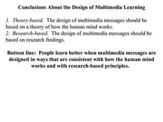 Conclusions About the Design of Multimedia Learning 1.  Theory-based.   The design of multimedia messages should be based on a theory of how the human mind works. 2.  Research-based.   The design of multimedia messages should be based on research findings.  Bottom line:  People learn better when multimedia messages are designed in ways that are consistent with how the human mind works and with research-based principles.   