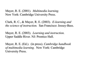 Mayer, R. E. (2001).  Multimedia learning. New York: Cambridge University Press. Clark, R. C., & Mayer, R. E. (2003).  E-learning and the science of instruction.   San Francisco: Jossey-Bass. Mayer, R. E. (2003).  Learning and instruction.  Upper Saddle River. NJ: Prentice Hall. Mayer, R. E. (Ed.).  (in press).  Cambridge handbook  of multimedia learning.   New York: Cambridge  University Press.  