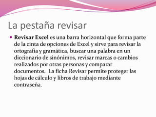La pestaña revisar
 Revisar Excel es una barra horizontal que forma parte
de la cinta de opciones de Excel y sirve para revisar la
ortografía y gramática, buscar una palabra en un
diccionario de sinónimos, revisar marcas o cambios
realizados por otras personas y comparar
documentos. La ficha Revisar permite proteger las
hojas de cálculo y libros de trabajo mediante
contraseña.
 