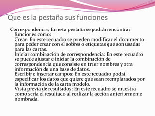 Que es la pestaña sus funciones
Correspondencia: En esta pestaña se podrán encontrar
funciones como:
Crear: En este recuadro se pueden modificar el documento
para poder crear con el sobres o etiquetas que son usadas
para las cartas.
Iniciar combinación de correspondencia: En este recuadro
se puede ajustar e iniciar la combinación de
correspondencia que consiste en traer nombres y otra
información de una base de datos.
Escribir e insertar campos: En este recuadro podrá
especificar los datos que quiere que sean reemplazados por
la información de la carta modelo.
Vista previa de resultados: En este recuadro se muestra
como sería el resultado al realizar la acción anteriormente
nombrada.
 