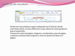 La forma de visualizar
Desde esta vista podemos seguir trabajando con la hoja de cálculo
como hasta ahora, la única diferencia es que sabremos cómo quedará la
hoja al imprimirla.
Veremos los saltos de página, márgenes, encabezados y pies de página
y sabernos cuántas hojas ocuparán y cómo se ajustan los datos a la
página.
 