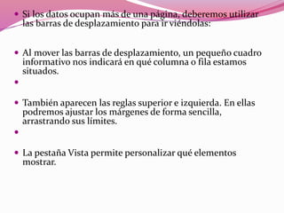  Si los datos ocupan más de una página, deberemos utilizar
las barras de desplazamiento para ir viéndolas:
 Al mover las barras de desplazamiento, un pequeño cuadro
informativo nos indicará en qué columna o fila estamos
situados.

 También aparecen las reglas superior e izquierda. En ellas
podremos ajustar los márgenes de forma sencilla,
arrastrando sus límites.

 La pestaña Vista permite personalizar qué elementos
mostrar.
 